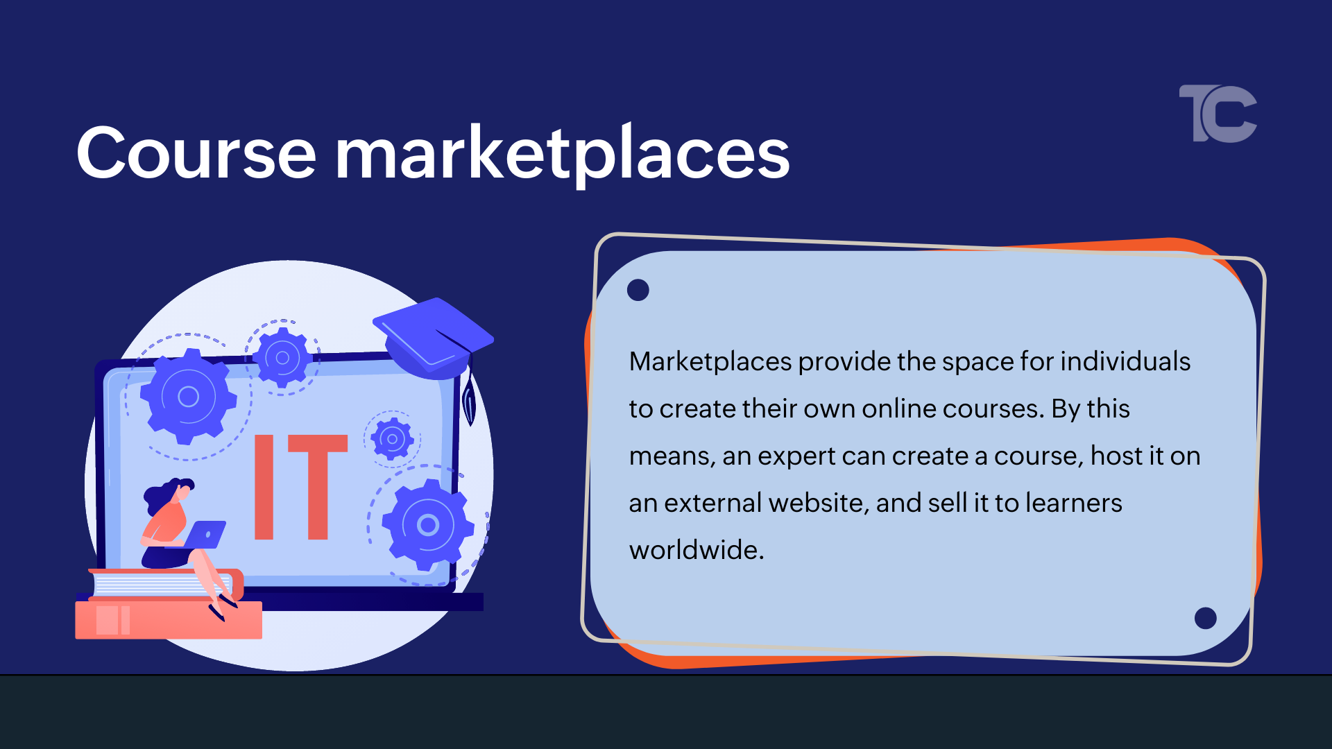 What is Course marketplaces? Marketplaces provide the space for independent instructors to create their own online courses. By this means, an expert can create a course, host it on an external website, and sell it to learners worldwide. This has helped many freelancers and solopreneurs start a training business around their expertise.